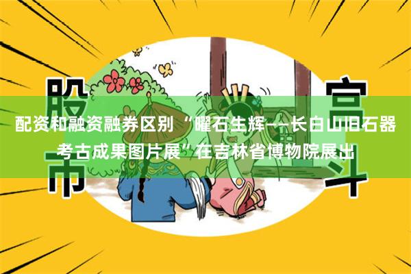 配资和融资融券区别 “曜石生辉——长白山旧石器考古成果图片展”在吉林省博物院展出