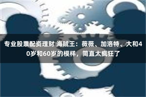 专业股票配资理财 海贼王：薇薇、加洛特、大和40岁和60岁的模样，简直太疯狂了