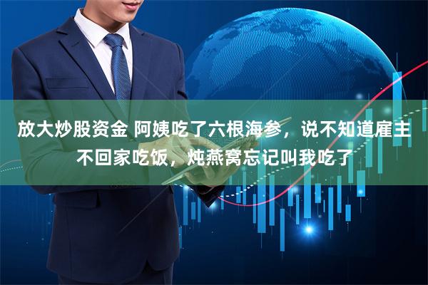 放大炒股资金 阿姨吃了六根海参，说不知道雇主不回家吃饭，炖燕窝忘记叫我吃了