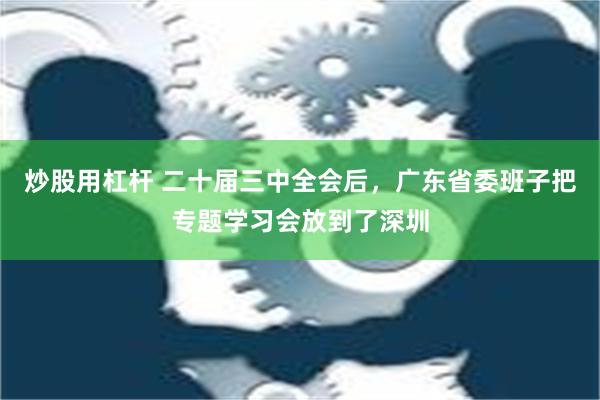 炒股用杠杆 二十届三中全会后，广东省委班子把专题学习会放到了深圳