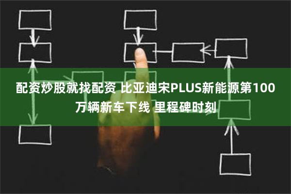 配资炒股就找配资 比亚迪宋PLUS新能源第100万辆新车下线 里程碑时刻