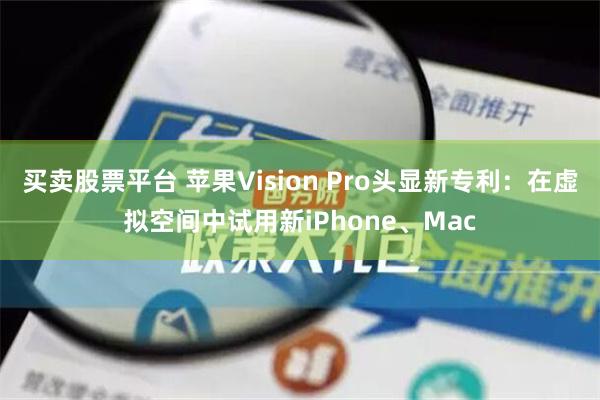 买卖股票平台 苹果Vision Pro头显新专利：在虚拟空间中试用新iPhone、Mac