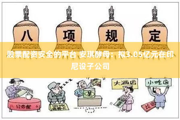 股票配资安全的平台 安琪酵母：拟3.05亿元在印尼设子公司