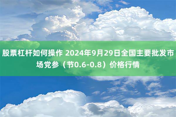 股票杠杆如何操作 2024年9月29日全国主要批发市场党参（节0.6-0.8）价格行情