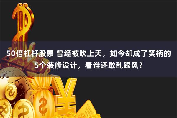 50倍杠杆股票 曾经被吹上天，如今却成了笑柄的5个装修设计，看谁还敢乱跟风？