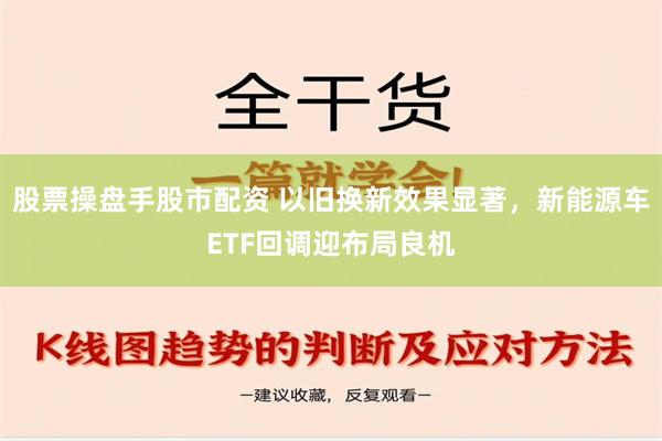 股票操盘手股市配资 以旧换新效果显著，新能源车ETF回调迎布局良机