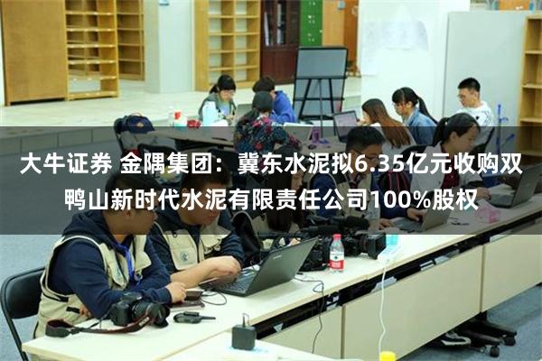 大牛证券 金隅集团：冀东水泥拟6.35亿元收购双鸭山新时代水泥有限责任公司100%股权