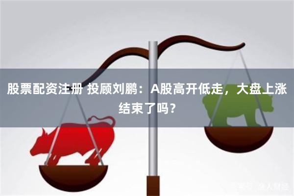 股票配资注册 投顾刘鹏：A股高开低走，大盘上涨结束了吗？