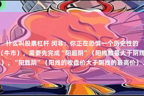 什么叫股票杠杆 闵非：你正在恐惧一个历史性的大底 。而真正的上涨（牛市），需要先完成“阳超阴”（阳线数量大于阴线数量）、“阳胜阴”（阳线的收盘价大于阴线的最高价）、“阳盖阴”（阳量大于阴量）。