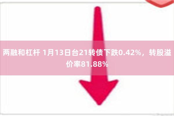 两融和杠杆 1月13日台21转债下跌0.42%，转股溢价率81.88%