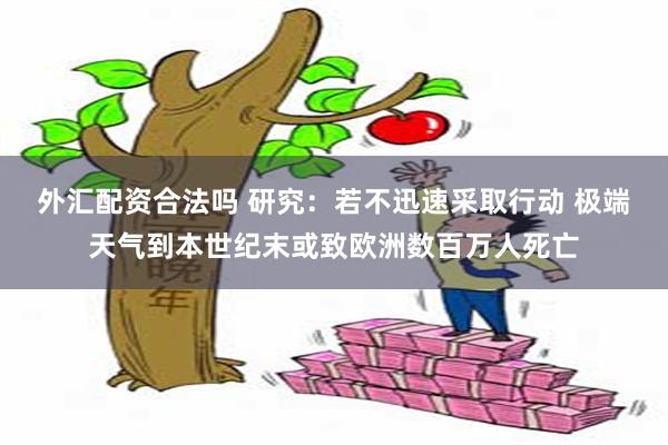 外汇配资合法吗 研究：若不迅速采取行动 极端天气到本世纪末或致欧洲数百万人死亡